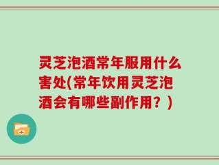 灵芝泡酒常年服用什么害处(常年饮用灵芝泡酒会有哪些副作用？)