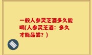 一般人参灵芝酒多久能喝(人参灵芝酒：多久才能品尝？)