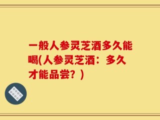 一般人参灵芝酒多久能喝(人参灵芝酒：多久才能品尝？)
