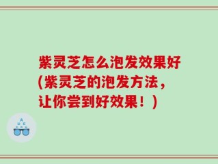 紫灵芝怎么泡发效果好(紫灵芝的泡发方法，让你尝到好效果！)