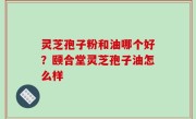 灵芝孢子粉和油哪个好？颐合堂灵芝孢子油怎么样