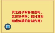 灵芝孢子粉补阳虚吗_灵芝孢子粉：探讨其对阳虚体质的补益作用)