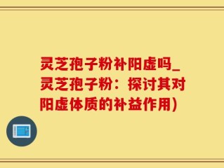 灵芝孢子粉补阳虚吗_灵芝孢子粉：探讨其对阳虚体质的补益作用)