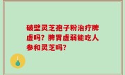 破壁灵芝孢子粉治疗脾虚吗？脾胃虚弱能吃人参和灵芝吗？
