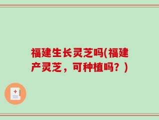 福建生长灵芝吗(福建产灵芝，可种植吗？)