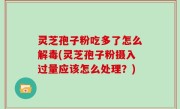 灵芝孢子粉吃多了怎么解毒(灵芝孢子粉摄入过量应该怎么处理？)