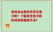 吉林白山张丹丹灵芝孢子粉？了解灵芝孢子粉的功效和使用方法？