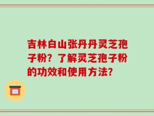 吉林白山张丹丹灵芝孢子粉？了解灵芝孢子粉的功效和使用方法？