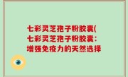 七彩灵芝孢子粉胶囊(七彩灵芝孢子粉胶囊：增强免疫力的天然选择