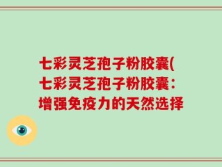 七彩灵芝孢子粉胶囊(七彩灵芝孢子粉胶囊：增强免疫力的天然选择