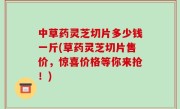 中草药灵芝切片多少钱一斤(草药灵芝切片售价，惊喜价格等你来抢！)