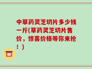 中草药灵芝切片多少钱一斤(草药灵芝切片售价，惊喜价格等你来抢！)