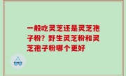 一般吃灵芝还是灵芝孢子粉？野生灵芝粉和灵芝孢子粉哪个更好