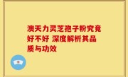 澳天力灵芝孢子粉究竟好不好 深度解析其品质与功效