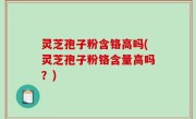 灵芝孢子粉含铬高吗(灵芝孢子粉铬含量高吗？)
