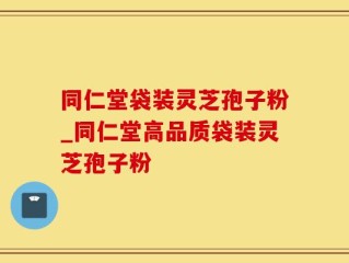 同仁堂袋装灵芝孢子粉_同仁堂高品质袋装灵芝孢子粉