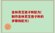吉林灵芝孢子粉配方(制作吉林灵芝孢子粉的步骤和配方)