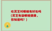 吃灵芝对眼睛有好处吗(灵芝有益眼睛健康，你知道吗？)