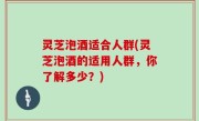 灵芝泡酒适合人群(灵芝泡酒的适用人群，你了解多少？)