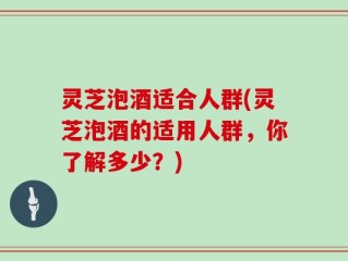 灵芝泡酒适合人群(灵芝泡酒的适用人群，你了解多少？)
