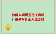 韩国人喝灵芝孢子粉吗？孢子粉什么人适合吃