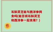 石斛灵芝能与西洋参同食吗(能否将石斛灵芝和西洋参一起食用？)