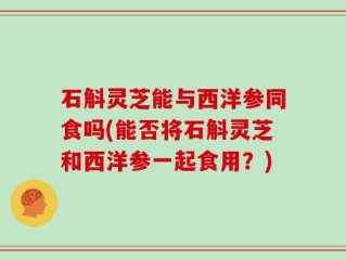 石斛灵芝能与西洋参同食吗(能否将石斛灵芝和西洋参一起食用？)