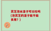 灵芝泡水渣子可以吃吗(泡灵芝的渣子能不能食用？)