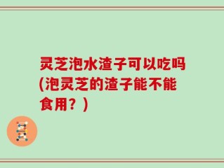 灵芝泡水渣子可以吃吗(泡灵芝的渣子能不能食用？)
