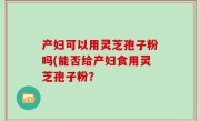 产妇可以用灵芝孢子粉吗(能否给产妇食用灵芝孢子粉？