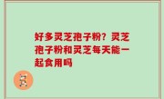好多灵芝孢子粉？灵芝孢子粉和灵芝每天能一起食用吗