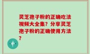 灵芝孢子粉的正确吃法视频大全集？分享灵芝孢子粉的正确使用方法？