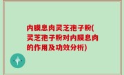 内膜息肉灵芝孢子粉(灵芝孢子粉对内膜息肉的作用及功效分析)
