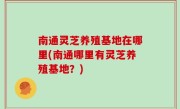 南通灵芝养殖基地在哪里(南通哪里有灵芝养殖基地？)