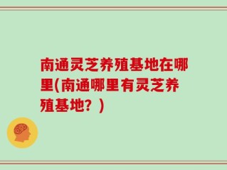 南通灵芝养殖基地在哪里(南通哪里有灵芝养殖基地？)
