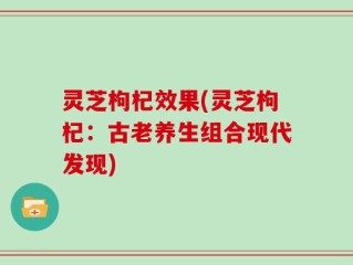 灵芝枸杞效果(灵芝枸杞：古老养生组合现代发现)
