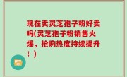 现在卖灵芝孢子粉好卖吗(灵芝孢子粉销售火爆，抢购热度持续提升！)