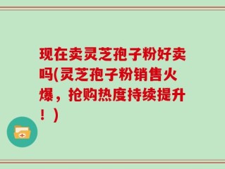 现在卖灵芝孢子粉好卖吗(灵芝孢子粉销售火爆，抢购热度持续提升！)