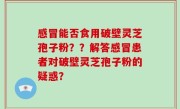 感冒能否食用破壁灵芝孢子粉？？解答感冒患者对破壁灵芝孢子粉的疑惑？