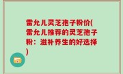 雷允儿灵芝孢子粉价(雷允儿推荐的灵芝孢子粉：滋补养生的好选择)