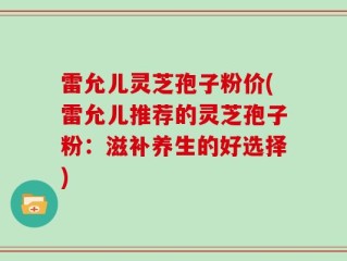 雷允儿灵芝孢子粉价(雷允儿推荐的灵芝孢子粉：滋补养生的好选择)