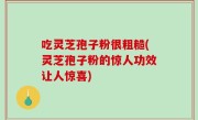 吃灵芝孢子粉很粗糙(灵芝孢子粉的惊人功效让人惊喜)