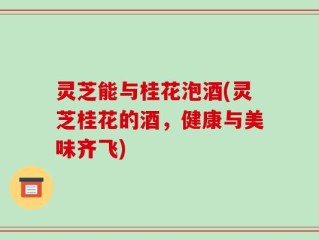 灵芝能与桂花泡酒(灵芝桂花的酒，健康与美味齐飞)