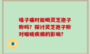 嗓子痛时能喝灵芝孢子粉吗？探讨灵芝孢子粉对喉咙疾病的影响？