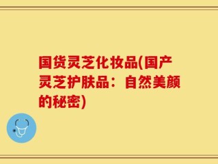 国货灵芝化妆品(国产灵芝护肤品：自然美颜的秘密)