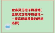 金寨灵芝孢子粉基地(金寨灵芝孢子粉基地——提高健康质量的理想选择)