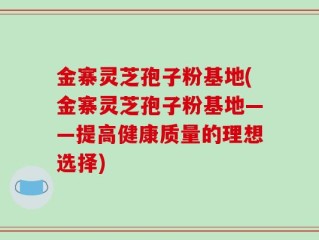 金寨灵芝孢子粉基地(金寨灵芝孢子粉基地——提高健康质量的理想选择)