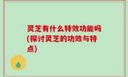 灵芝有什么特效功能吗(探讨灵芝的功效与特点)