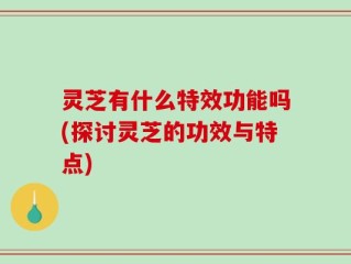 灵芝有什么特效功能吗(探讨灵芝的功效与特点)