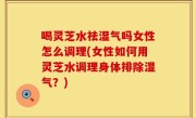 喝灵芝水祛湿气吗女性怎么调理(女性如何用灵芝水调理身体排除湿气？)